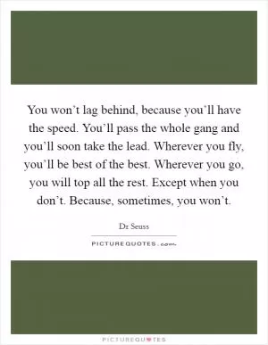 You won’t lag behind, because you’ll have the speed. You’ll pass the whole gang and you’ll soon take the lead. Wherever you fly, you’ll be best of the best. Wherever you go, you will top all the rest. Except when you don’t. Because, sometimes, you won’t Picture Quote #1