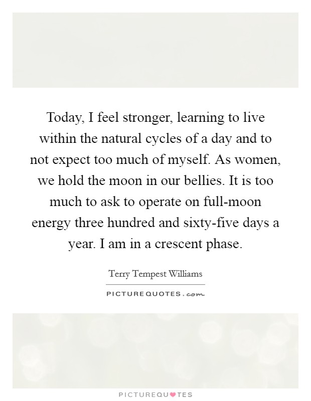 Today, I feel stronger, learning to live within the natural cycles of a day and to not expect too much of myself. As women, we hold the moon in our bellies. It is too much to ask to operate on full-moon energy three hundred and sixty-five days a year. I am in a crescent phase Picture Quote #1