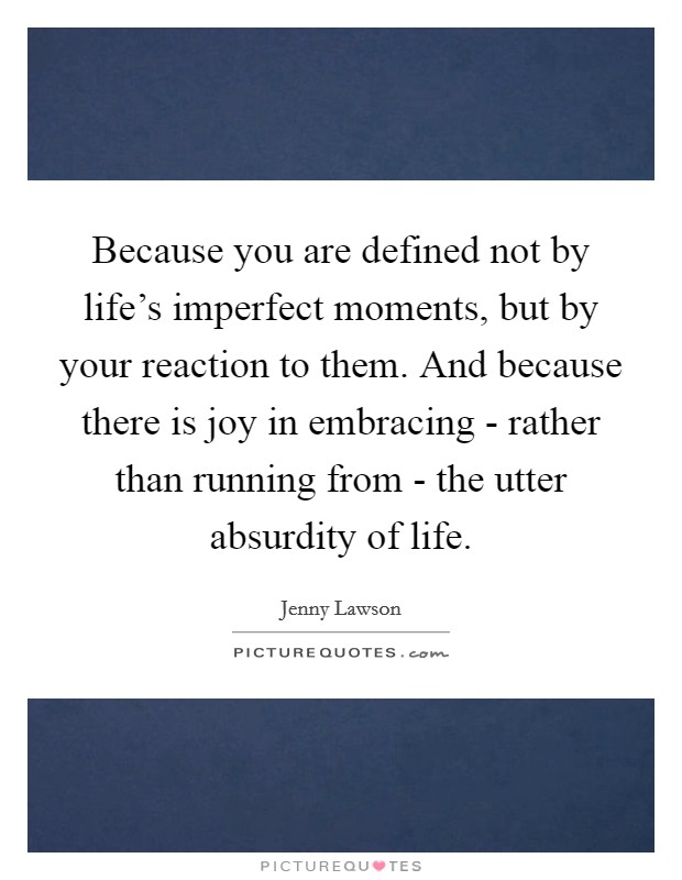Because you are defined not by life's imperfect moments, but by your reaction to them. And because there is joy in embracing - rather than running from - the utter absurdity of life Picture Quote #1