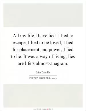 All my life I have lied. I lied to escape, I lied to be loved, I lied for placement and power; I lied to lie. It was a way of living; lies are life’s almost-anagram Picture Quote #1
