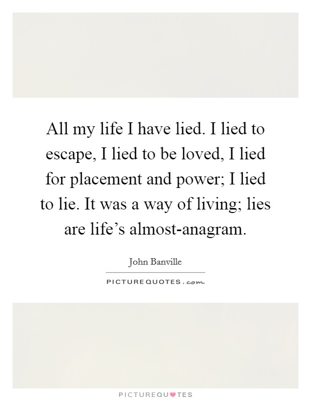 All my life I have lied. I lied to escape, I lied to be loved, I lied for placement and power; I lied to lie. It was a way of living; lies are life's almost-anagram Picture Quote #1