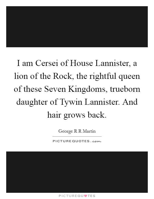 I am Cersei of House Lannister, a lion of the Rock, the rightful queen of these Seven Kingdoms, trueborn daughter of Tywin Lannister. And hair grows back Picture Quote #1