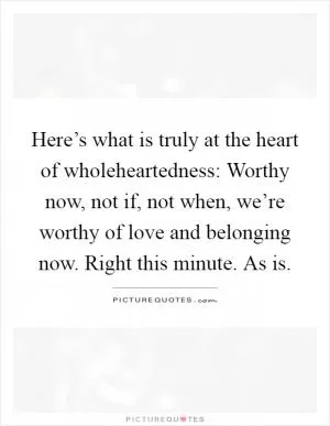 Here’s what is truly at the heart of wholeheartedness: Worthy now, not if, not when, we’re worthy of love and belonging now. Right this minute. As is Picture Quote #1