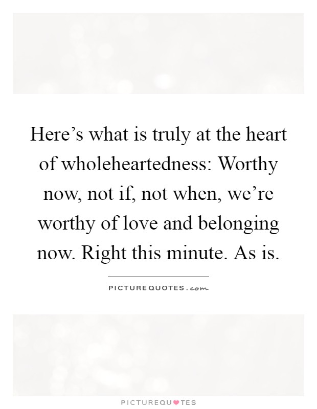 Here's what is truly at the heart of wholeheartedness: Worthy now, not if, not when, we're worthy of love and belonging now. Right this minute. As is Picture Quote #1