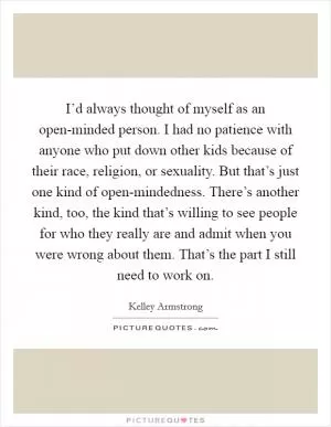 I’d always thought of myself as an open-minded person. I had no patience with anyone who put down other kids because of their race, religion, or sexuality. But that’s just one kind of open-mindedness. There’s another kind, too, the kind that’s willing to see people for who they really are and admit when you were wrong about them. That’s the part I still need to work on Picture Quote #1