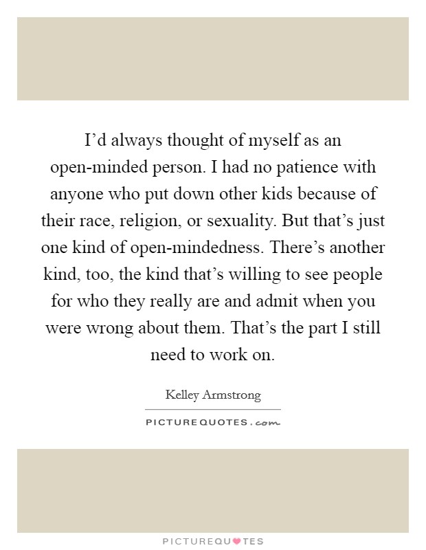 I'd always thought of myself as an open-minded person. I had no patience with anyone who put down other kids because of their race, religion, or sexuality. But that's just one kind of open-mindedness. There's another kind, too, the kind that's willing to see people for who they really are and admit when you were wrong about them. That's the part I still need to work on Picture Quote #1