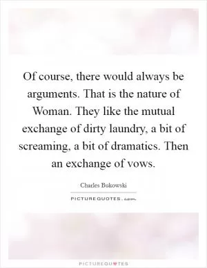Of course, there would always be arguments. That is the nature of Woman. They like the mutual exchange of dirty laundry, a bit of screaming, a bit of dramatics. Then an exchange of vows Picture Quote #1