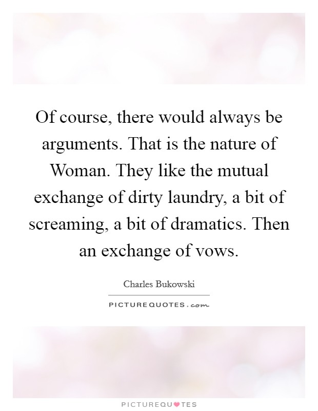 Of course, there would always be arguments. That is the nature of Woman. They like the mutual exchange of dirty laundry, a bit of screaming, a bit of dramatics. Then an exchange of vows Picture Quote #1