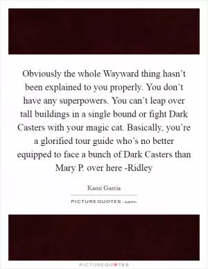 Obviously the whole Wayward thing hasn’t been explained to you properly. You don’t have any superpowers. You can’t leap over tall buildings in a single bound or fight Dark Casters with your magic cat. Basically, you’re a glorified tour guide who’s no better equipped to face a bunch of Dark Casters than Mary P. over here -Ridley Picture Quote #1