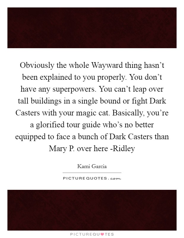 Obviously the whole Wayward thing hasn't been explained to you properly. You don't have any superpowers. You can't leap over tall buildings in a single bound or fight Dark Casters with your magic cat. Basically, you're a glorified tour guide who's no better equipped to face a bunch of Dark Casters than Mary P. over here -Ridley Picture Quote #1