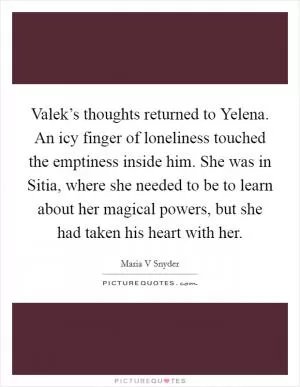 Valek’s thoughts returned to Yelena. An icy finger of loneliness touched the emptiness inside him. She was in Sitia, where she needed to be to learn about her magical powers, but she had taken his heart with her Picture Quote #1