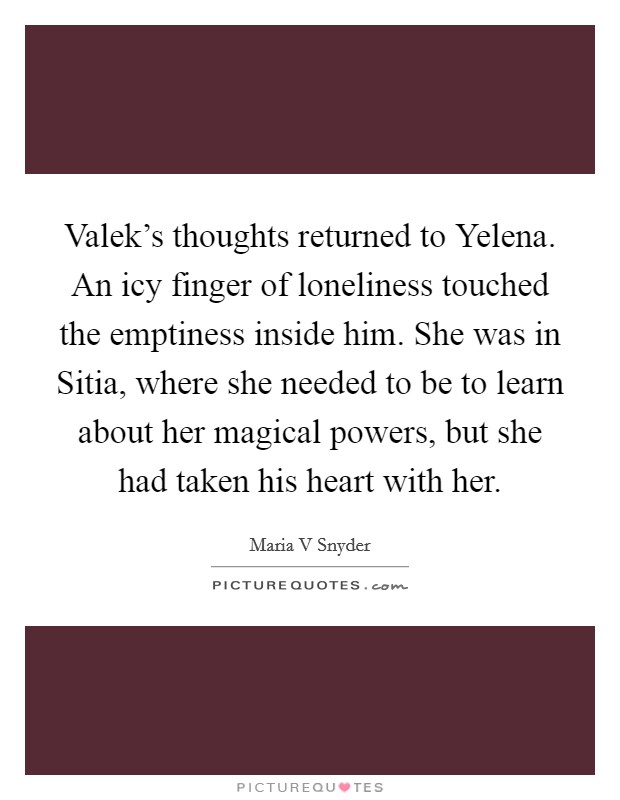 Valek's thoughts returned to Yelena. An icy finger of loneliness touched the emptiness inside him. She was in Sitia, where she needed to be to learn about her magical powers, but she had taken his heart with her Picture Quote #1