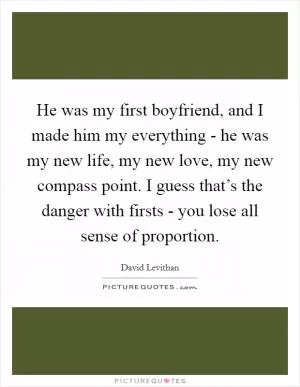 He was my first boyfriend, and I made him my everything - he was my new life, my new love, my new compass point. I guess that’s the danger with firsts - you lose all sense of proportion Picture Quote #1