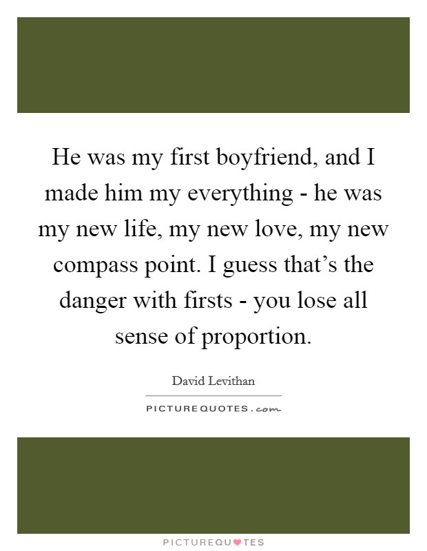 He was my first boyfriend, and I made him my everything - he was my new life, my new love, my new compass point. I guess that's the danger with firsts - you lose all sense of proportion Picture Quote #1