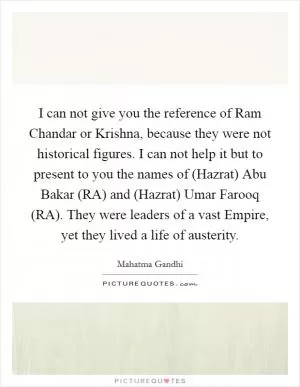 I can not give you the reference of Ram Chandar or Krishna, because they were not historical figures. I can not help it but to present to you the names of (Hazrat) Abu Bakar (RA) and (Hazrat) Umar Farooq (RA). They were leaders of a vast Empire, yet they lived a life of austerity Picture Quote #1