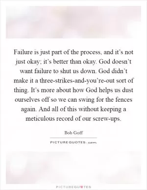 Failure is just part of the process, and it’s not just okay; it’s better than okay. God doesn’t want failure to shut us down. God didn’t make it a three-strikes-and-you’re-out sort of thing. It’s more about how God helps us dust ourselves off so we can swing for the fences again. And all of this without keeping a meticulous record of our screw-ups Picture Quote #1