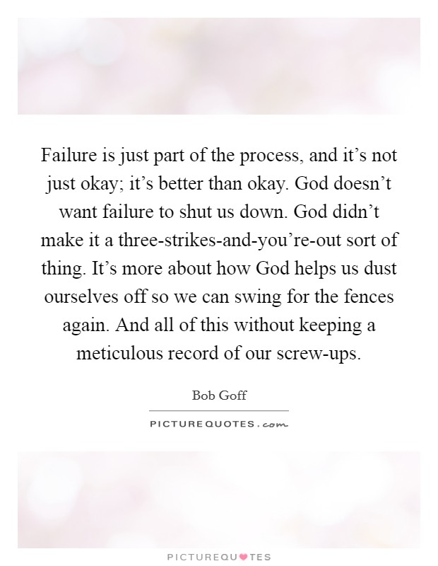 Failure is just part of the process, and it's not just okay; it's better than okay. God doesn't want failure to shut us down. God didn't make it a three-strikes-and-you're-out sort of thing. It's more about how God helps us dust ourselves off so we can swing for the fences again. And all of this without keeping a meticulous record of our screw-ups Picture Quote #1