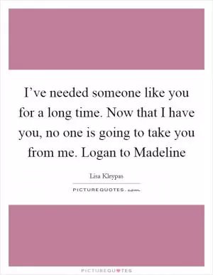 I’ve needed someone like you for a long time. Now that I have you, no one is going to take you from me. Logan to Madeline Picture Quote #1