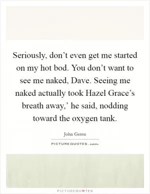 Seriously, don’t even get me started on my hot bod. You don’t want to see me naked, Dave. Seeing me naked actually took Hazel Grace’s breath away,’ he said, nodding toward the oxygen tank Picture Quote #1