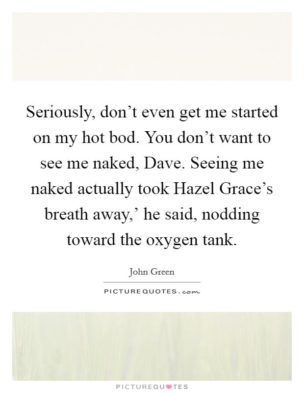 Seriously, don't even get me started on my hot bod. You don't want to see me naked, Dave. Seeing me naked actually took Hazel Grace's breath away,' he said, nodding toward the oxygen tank Picture Quote #1
