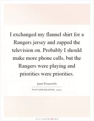 I exchanged my flannel shirt for a Rangers jersey and zapped the television on. Probably I should make more phone calls, but the Rangers were playing and priorities were priorities Picture Quote #1