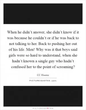 When he didn’t answer, she didn’t know if it was because he couldn’t or if he was back to not talking to her. Back to pushing her out of his life. Men! Why was it that boys said girls were so hard to understand, when she hadn’t known a single guy who hadn’t confused her to the point of screaming? Picture Quote #1