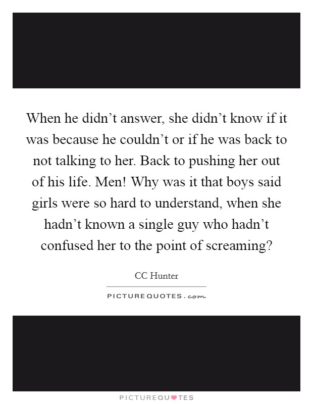 When he didn't answer, she didn't know if it was because he couldn't or if he was back to not talking to her. Back to pushing her out of his life. Men! Why was it that boys said girls were so hard to understand, when she hadn't known a single guy who hadn't confused her to the point of screaming? Picture Quote #1