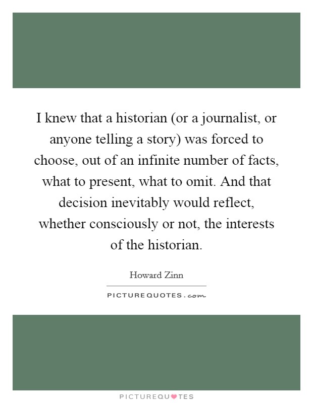 I knew that a historian (or a journalist, or anyone telling a story) was forced to choose, out of an infinite number of facts, what to present, what to omit. And that decision inevitably would reflect, whether consciously or not, the interests of the historian Picture Quote #1