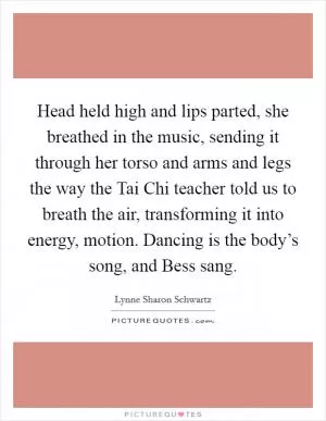 Head held high and lips parted, she breathed in the music, sending it through her torso and arms and legs the way the Tai Chi teacher told us to breath the air, transforming it into energy, motion. Dancing is the body’s song, and Bess sang Picture Quote #1