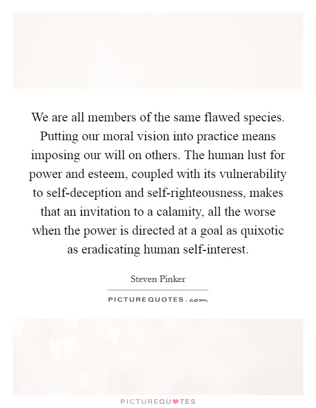 We are all members of the same flawed species. Putting our moral vision into practice means imposing our will on others. The human lust for power and esteem, coupled with its vulnerability to self-deception and self-righteousness, makes that an invitation to a calamity, all the worse when the power is directed at a goal as quixotic as eradicating human self-interest Picture Quote #1