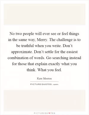 No two people will ever see or feel things in the same way, Merry. The challenge is to be truthful when you write. Don’t approximate. Don’t settle for the easiest combination of words. Go searching instead for those that explain exactly what you think. What you feel Picture Quote #1
