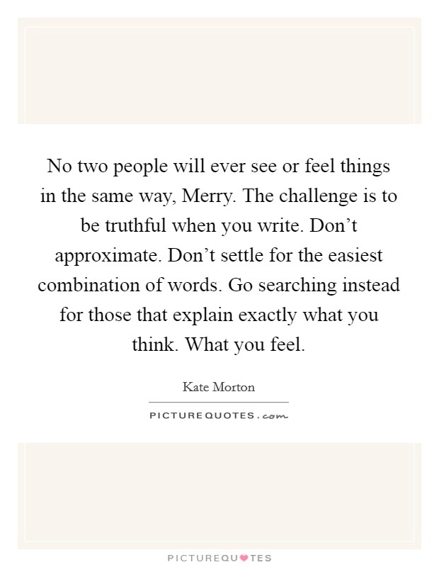 No two people will ever see or feel things in the same way, Merry. The challenge is to be truthful when you write. Don't approximate. Don't settle for the easiest combination of words. Go searching instead for those that explain exactly what you think. What you feel Picture Quote #1