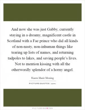 And now she was just Gabby, currently staying in a dreamy, magnificent castle in Scotland with a Fae prince who did all kinds of non-nasty, non-inhuman things like tearing up lists of names, and returning tadpoles to lakes, and saving people’s lives. Not to mention kissing with all the otherwordly splendor of a horny angel Picture Quote #1