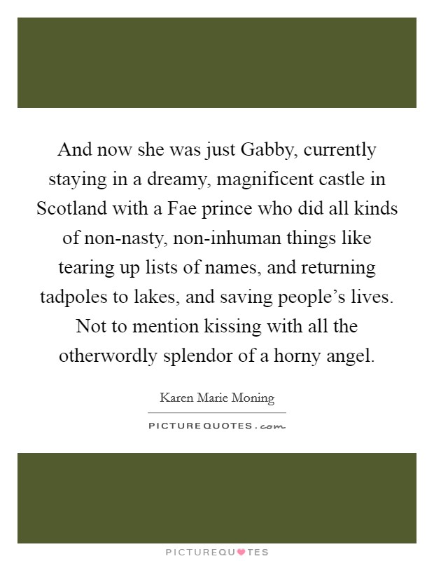And now she was just Gabby, currently staying in a dreamy, magnificent castle in Scotland with a Fae prince who did all kinds of non-nasty, non-inhuman things like tearing up lists of names, and returning tadpoles to lakes, and saving people's lives. Not to mention kissing with all the otherwordly splendor of a horny angel Picture Quote #1