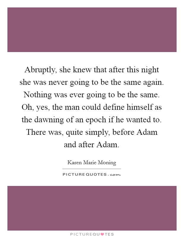 Abruptly, she knew that after this night she was never going to be the same again. Nothing was ever going to be the same. Oh, yes, the man could define himself as the dawning of an epoch if he wanted to. There was, quite simply, before Adam and after Adam Picture Quote #1