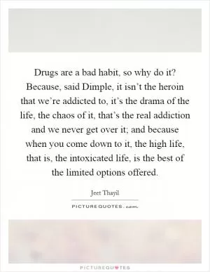 Drugs are a bad habit, so why do it? Because, said Dimple, it isn’t the heroin that we’re addicted to, it’s the drama of the life, the chaos of it, that’s the real addiction and we never get over it; and because when you come down to it, the high life, that is, the intoxicated life, is the best of the limited options offered Picture Quote #1