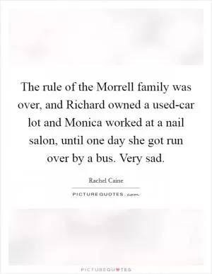 The rule of the Morrell family was over, and Richard owned a used-car lot and Monica worked at a nail salon, until one day she got run over by a bus. Very sad Picture Quote #1