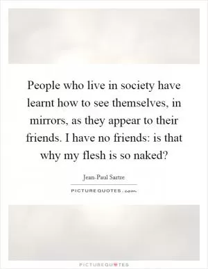 People who live in society have learnt how to see themselves, in mirrors, as they appear to their friends. I have no friends: is that why my flesh is so naked? Picture Quote #1
