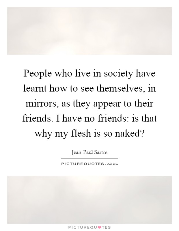 People who live in society have learnt how to see themselves, in mirrors, as they appear to their friends. I have no friends: is that why my flesh is so naked? Picture Quote #1