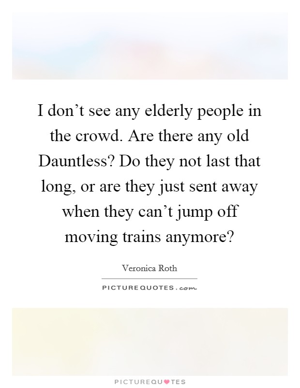 I don't see any elderly people in the crowd. Are there any old Dauntless? Do they not last that long, or are they just sent away when they can't jump off moving trains anymore? Picture Quote #1