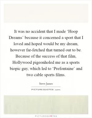 It was no accident that I made ‘Hoop Dreams’ because it concerned a sport that I loved and hoped would be my dream, however far-fetched that turned out to be. Because of the success of that film, Hollywood pigeonholed me as a sports biopic guy, which led to ‘Prefontaine’ and two cable sports films Picture Quote #1