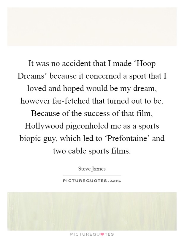It was no accident that I made ‘Hoop Dreams' because it concerned a sport that I loved and hoped would be my dream, however far-fetched that turned out to be. Because of the success of that film, Hollywood pigeonholed me as a sports biopic guy, which led to ‘Prefontaine' and two cable sports films Picture Quote #1