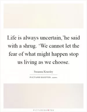 Life is always uncertain,’he said with a shrug. ‘We cannot let the fear of what might happen stop us living as we choose Picture Quote #1