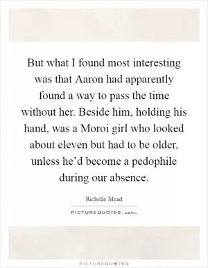 But what I found most interesting was that Aaron had apparently found a way to pass the time without her. Beside him, holding his hand, was a Moroi girl who looked about eleven but had to be older, unless he’d become a pedophile during our absence Picture Quote #1