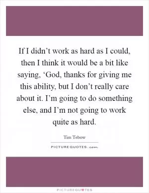 If I didn’t work as hard as I could, then I think it would be a bit like saying, ‘God, thanks for giving me this ability, but I don’t really care about it. I’m going to do something else, and I’m not going to work quite as hard Picture Quote #1