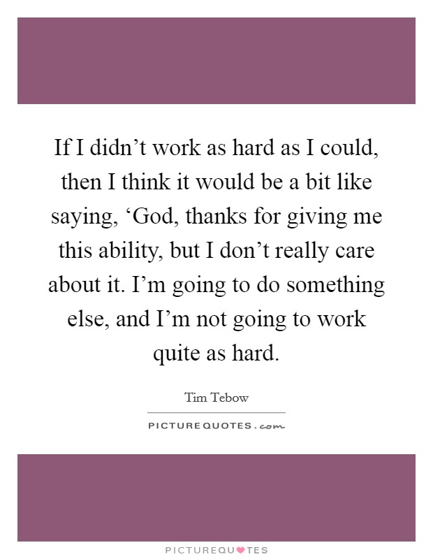 If I didn't work as hard as I could, then I think it would be a bit like saying, ‘God, thanks for giving me this ability, but I don't really care about it. I'm going to do something else, and I'm not going to work quite as hard Picture Quote #1