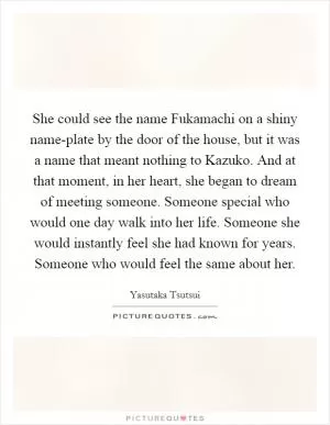 She could see the name Fukamachi on a shiny name-plate by the door of the house, but it was a name that meant nothing to Kazuko. And at that moment, in her heart, she began to dream of meeting someone. Someone special who would one day walk into her life. Someone she would instantly feel she had known for years. Someone who would feel the same about her Picture Quote #1