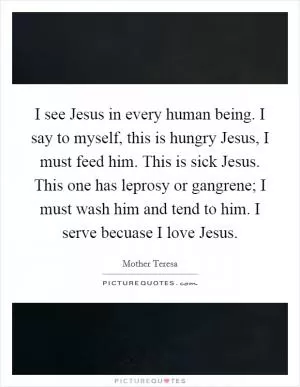 I see Jesus in every human being. I say to myself, this is hungry Jesus, I must feed him. This is sick Jesus. This one has leprosy or gangrene; I must wash him and tend to him. I serve becuase I love Jesus Picture Quote #1