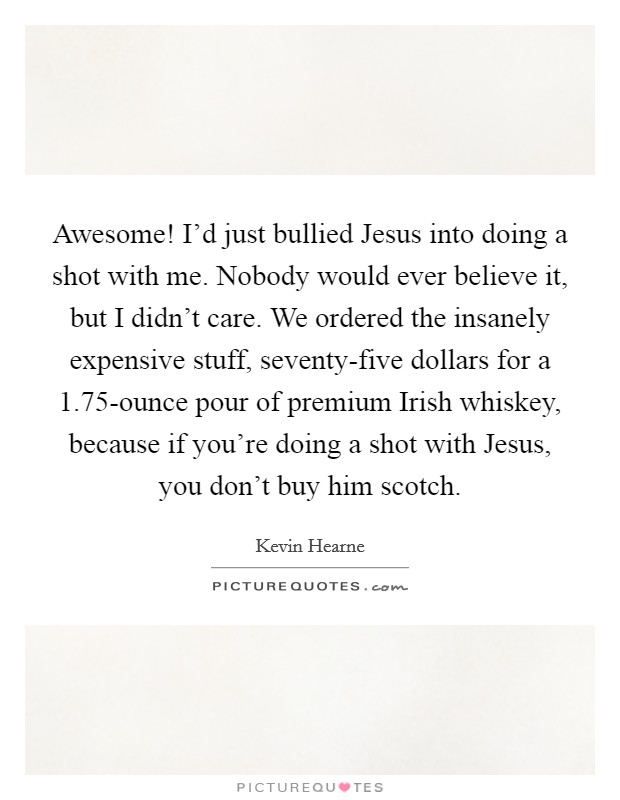Awesome! I'd just bullied Jesus into doing a shot with me. Nobody would ever believe it, but I didn't care. We ordered the insanely expensive stuff, seventy-five dollars for a 1.75-ounce pour of premium Irish whiskey, because if you're doing a shot with Jesus, you don't buy him scotch Picture Quote #1