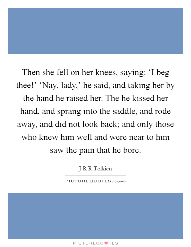 Then she fell on her knees, saying: ‘I beg thee!' ‘Nay, lady,' he said, and taking her by the hand he raised her. The he kissed her hand, and sprang into the saddle, and rode away, and did not look back; and only those who knew him well and were near to him saw the pain that he bore Picture Quote #1